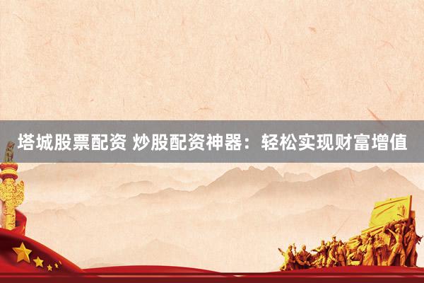 塔城股票配资 炒股配资神器：轻松实现财富增值