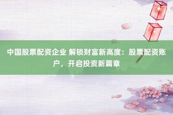 中国股票配资企业 解锁财富新高度：股票配资账户，开启投资新篇章