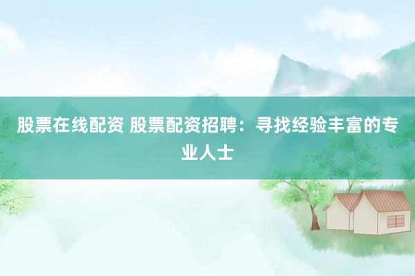 股票在线配资 股票配资招聘：寻找经验丰富的专业人士