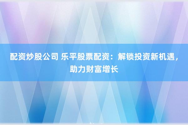 配资炒股公司 乐平股票配资：解锁投资新机遇，助力财富增长