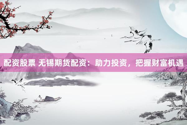 配资股票 无锡期货配资：助力投资，把握财富机遇