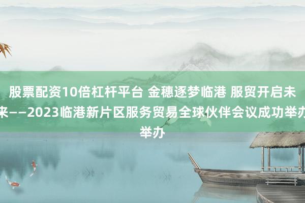 股票配资10倍杠杆平台 金穗逐梦临港 服贸开启未来——2023临港新片区服务贸易全球伙伴会议成功举办