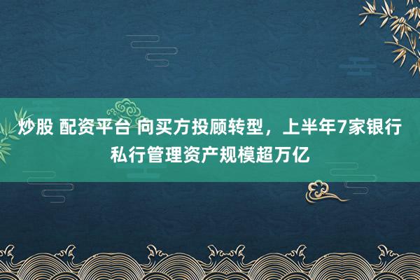 炒股 配资平台 向买方投顾转型，上半年7家银行私行管理资产规模超万亿