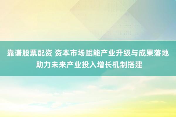 靠谱股票配资 资本市场赋能产业升级与成果落地 助力未来产业投入增长机制搭建