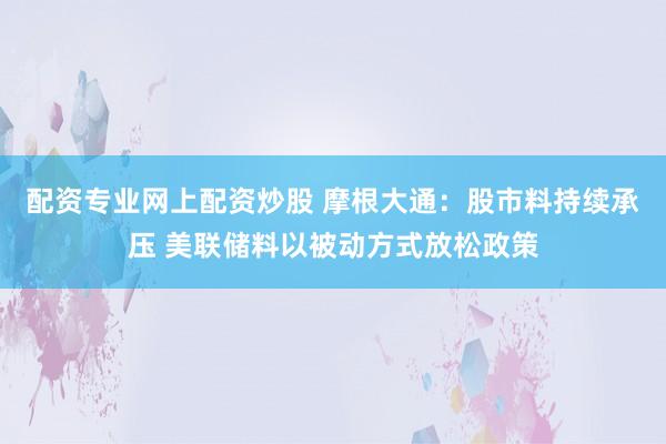 配资专业网上配资炒股 摩根大通：股市料持续承压 美联储料以被动方式放松政策