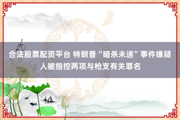 合法股票配资平台 特朗普“暗杀未遂”事件嫌疑人被指控两项与枪支有关罪名