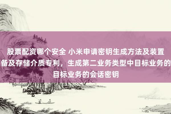 股票配资哪个安全 小米申请密钥生成方法及装置、通信设备及存储介质专利，生成第二业务类型中目标业务的会话密钥