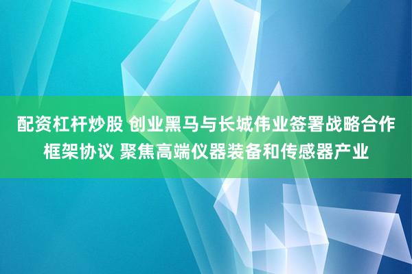 配资杠杆炒股 创业黑马与长城伟业签署战略合作框架协议 聚焦高端仪器装备和传感器产业