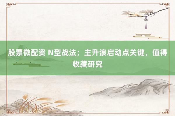 股票微配资 N型战法；主升浪启动点关键，值得收藏研究