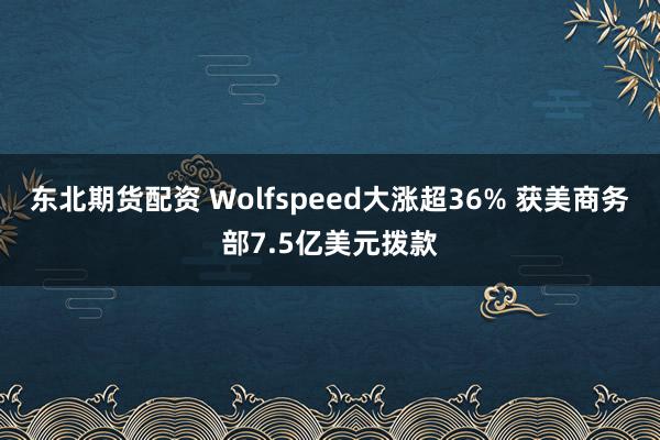 东北期货配资 Wolfspeed大涨超36% 获美商务部7.5亿美元拨款