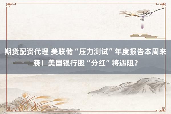 期货配资代理 美联储“压力测试”年度报告本周来袭！美国银行股“分红”将遇阻？