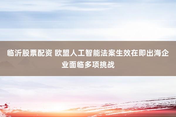 临沂股票配资 欧盟人工智能法案生效在即出海企业面临多项挑战
