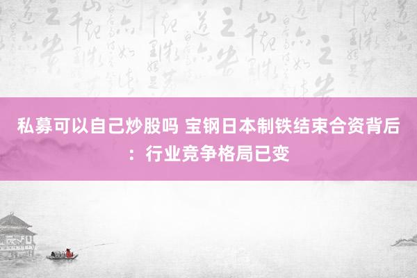 私募可以自己炒股吗 宝钢日本制铁结束合资背后：行业竞争格局已变