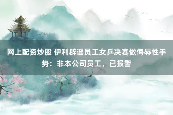 网上配资炒股 伊利辟谣员工女乒决赛做侮辱性手势：非本公司员工，已报警