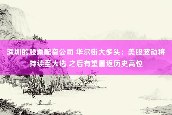 深圳的股票配资公司 华尔街大多头：美股波动将持续至大选 之后有望重返历史高位