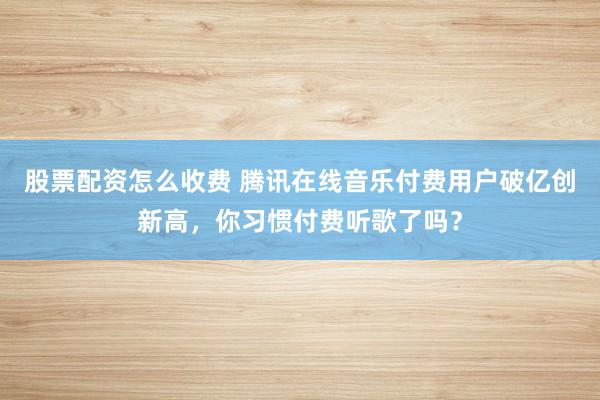 股票配资怎么收费 腾讯在线音乐付费用户破亿创新高，你习惯付费听歌了吗？