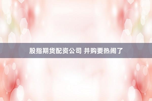 股指期货配资公司 并购要热闹了