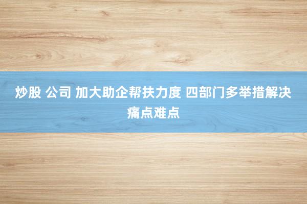 炒股 公司 加大助企帮扶力度 四部门多举措解决痛点难点