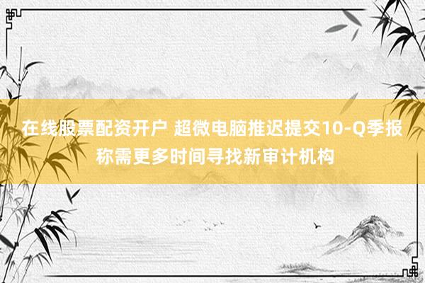 在线股票配资开户 超微电脑推迟提交10-Q季报 称需更多时间寻找新审计机构