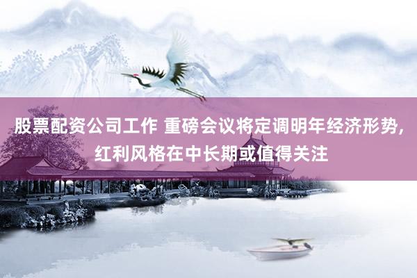 股票配资公司工作 重磅会议将定调明年经济形势, 红利风格在中长期或值得关注
