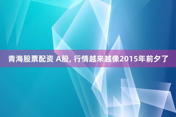 青海股票配资 A股, 行情越来越像2015年前夕了