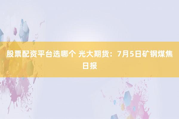 股票配资平台选哪个 光大期货：7月5日矿钢煤焦日报