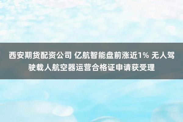 西安期货配资公司 亿航智能盘前涨近1% 无人驾驶载人航空器运营合格证申请获受理