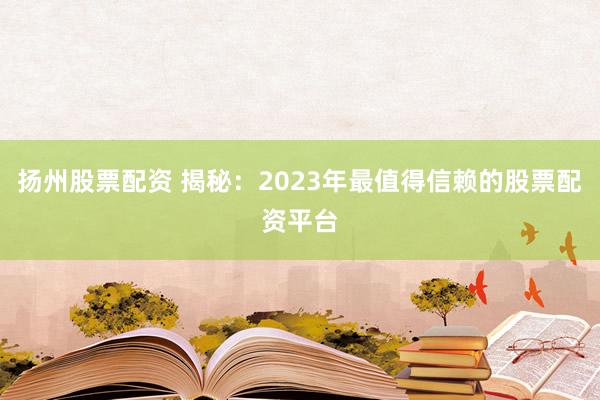 扬州股票配资 揭秘：2023年最值得信赖的股票配资平台