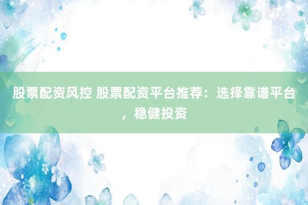 股票配资风控 股票配资平台推荐：选择靠谱平台，稳健投资