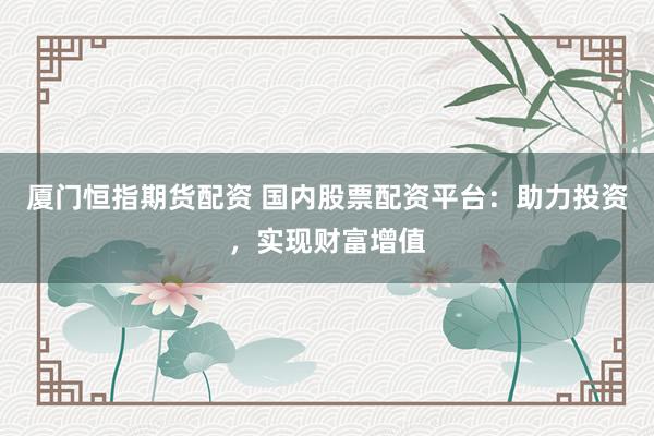 厦门恒指期货配资 国内股票配资平台：助力投资，实现财富增值