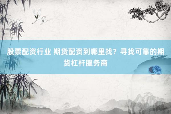 股票配资行业 期货配资到哪里找？寻找可靠的期货杠杆服务商