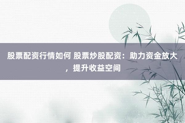 股票配资行情如何 股票炒股配资：助力资金放大，提升收益空间