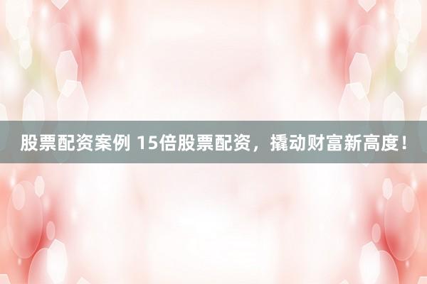 股票配资案例 15倍股票配资，撬动财富新高度！