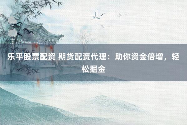 乐平股票配资 期货配资代理：助你资金倍增，轻松掘金