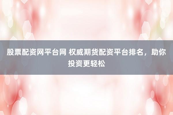 股票配资网平台网 权威期货配资平台排名，助你投资更轻松