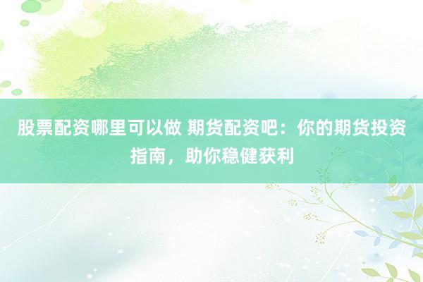 股票配资哪里可以做 期货配资吧：你的期货投资指南，助你稳健获利