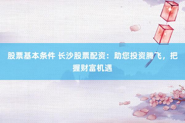 股票基本条件 长沙股票配资：助您投资腾飞，把握财富机遇