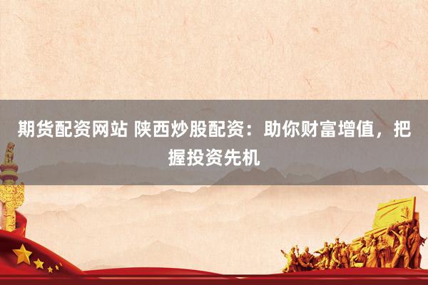 期货配资网站 陕西炒股配资：助你财富增值，把握投资先机
