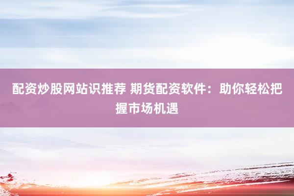 配资炒股网站识推荐 期货配资软件：助你轻松把握市场机遇