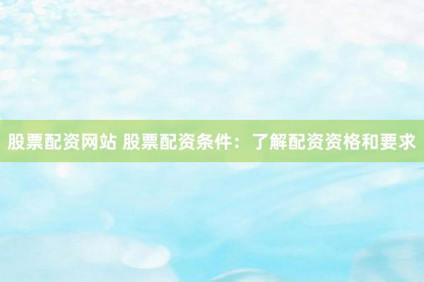 股票配资网站 股票配资条件：了解配资资格和要求