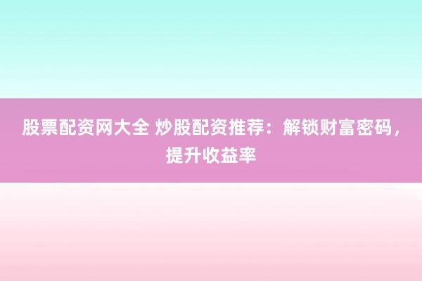 股票配资网大全 炒股配资推荐：解锁财富密码，提升收益率