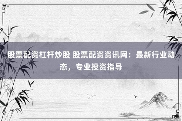 股票配资杠杆炒股 股票配资资讯网：最新行业动态，专业投资指导