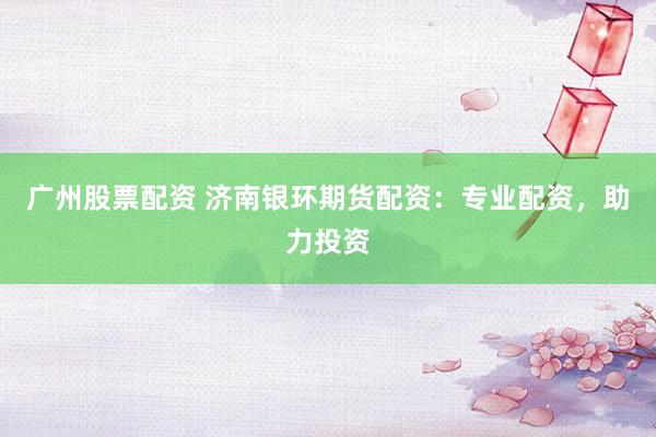 广州股票配资 济南银环期货配资：专业配资，助力投资