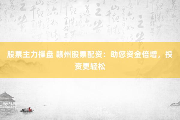 股票主力操盘 赣州股票配资：助您资金倍增，投资更轻松