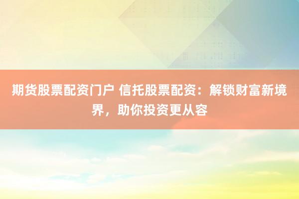 期货股票配资门户 信托股票配资：解锁财富新境界，助你投资更从容