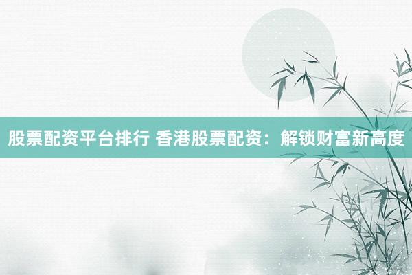 股票配资平台排行 香港股票配资：解锁财富新高度