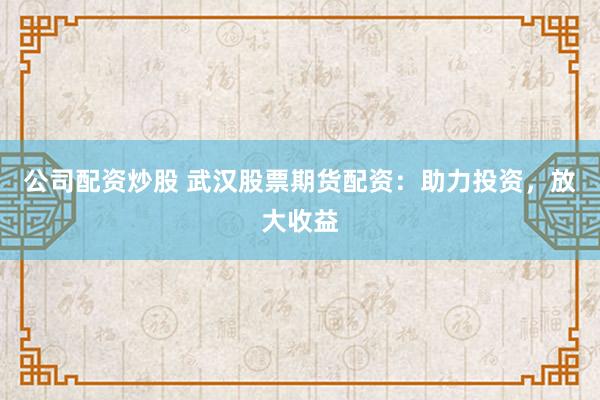 公司配资炒股 武汉股票期货配资：助力投资，放大收益
