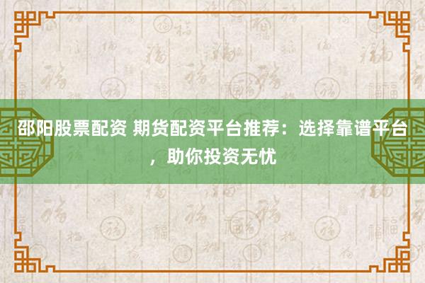 邵阳股票配资 期货配资平台推荐：选择靠谱平台，助你投资无忧