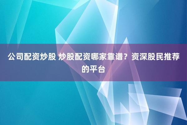 公司配资炒股 炒股配资哪家靠谱？资深股民推荐的平台