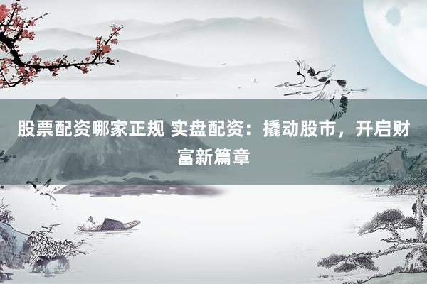 股票配资哪家正规 实盘配资：撬动股市，开启财富新篇章